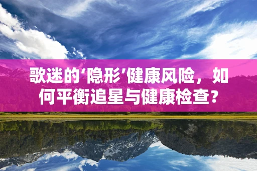 歌迷的‘隐形’健康风险，如何平衡追星与健康检查？