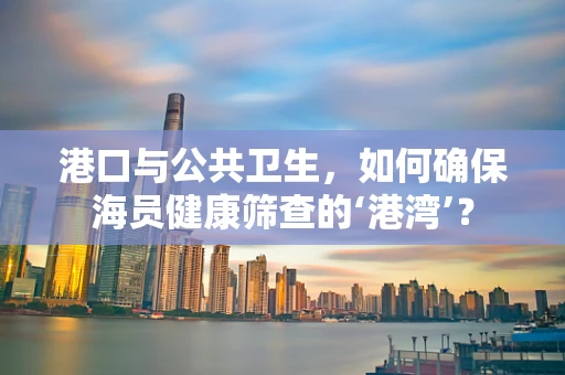 港口与公共卫生，如何确保海员健康筛查的‘港湾’？