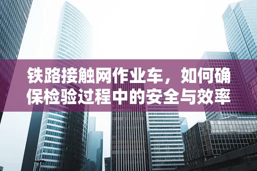 铁路接触网作业车，如何确保检验过程中的安全与效率？