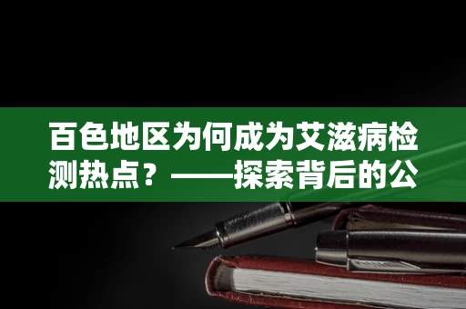 百色地区为何成为艾滋病检测热点？——探索背后的公共卫生挑战