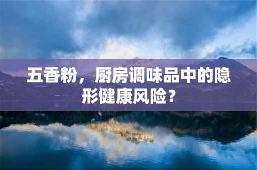 五香粉，厨房调味品中的隐形健康风险？