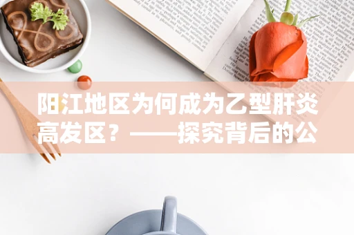 阳江地区为何成为乙型肝炎高发区？——探究背后的公共卫生因素