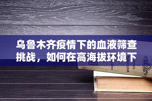 乌鲁木齐疫情下的血液筛查挑战，如何在高海拔环境下确保检测准确性？