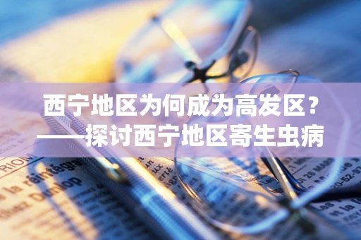 西宁地区为何成为高发区？——探讨西宁地区寄生虫病检测的挑战与对策