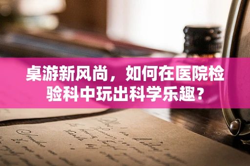 桌游新风尚，如何在医院检验科中玩出科学乐趣？