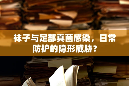 袜子与足部真菌感染，日常防护的隐形威胁？