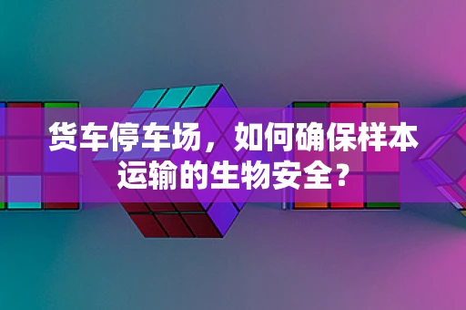 货车停车场，如何确保样本运输的生物安全？