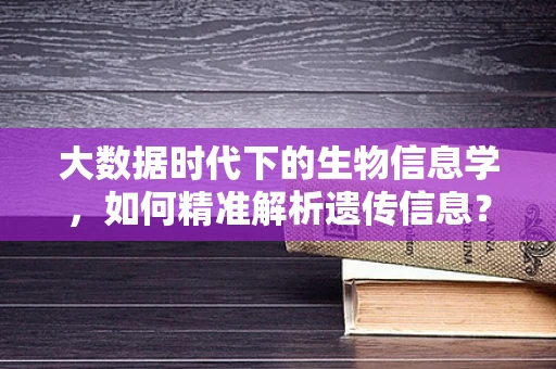 大数据时代下的生物信息学，如何精准解析遗传信息？