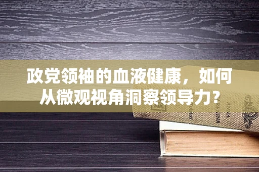 政党领袖的血液健康，如何从微观视角洞察领导力？