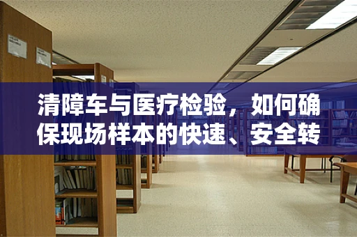 清障车与医疗检验，如何确保现场样本的快速、安全转运？