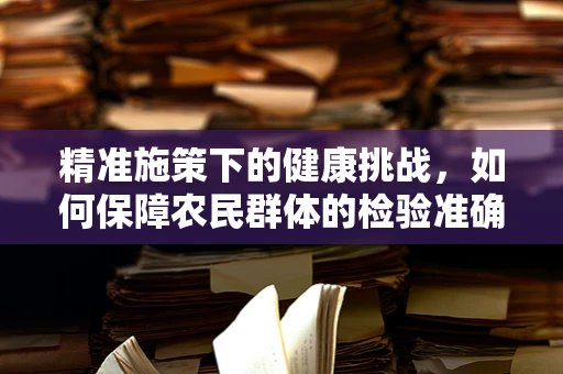 精准施策下的健康挑战，如何保障农民群体的检验准确性？