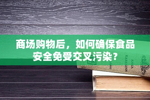 商场购物后，如何确保食品安全免受交叉污染？