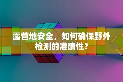 露营地安全，如何确保野外检测的准确性？