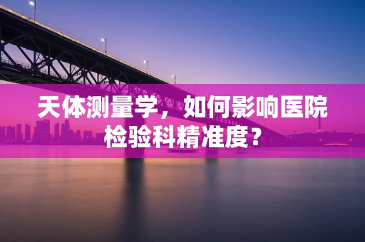 天体测量学，如何影响医院检验科精准度？