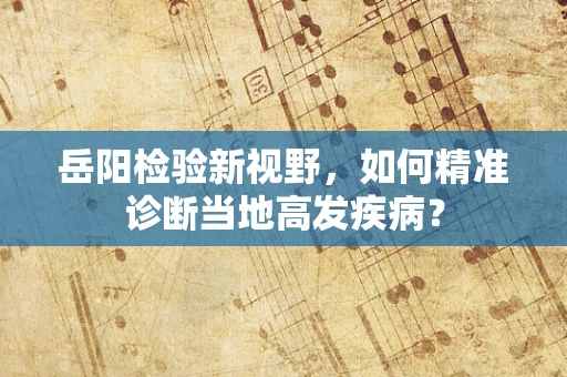 岳阳检验新视野，如何精准诊断当地高发疾病？