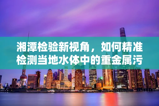 湘潭检验新视角，如何精准检测当地水体中的重金属污染？