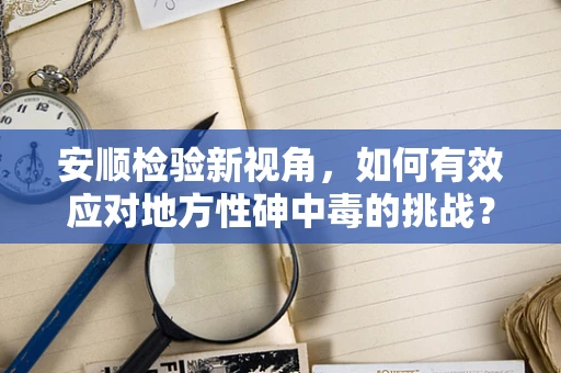 安顺检验新视角，如何有效应对地方性砷中毒的挑战？