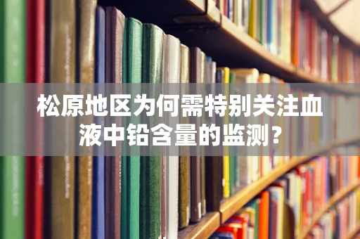 松原地区为何需特别关注血液中铅含量的监测？