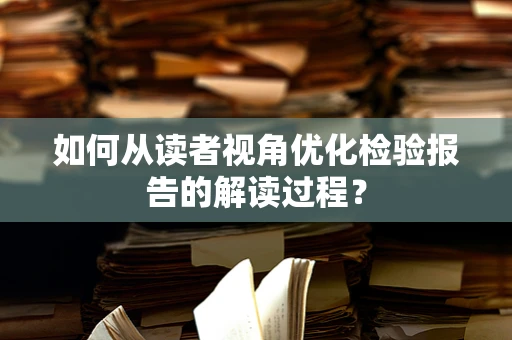 如何从读者视角优化检验报告的解读过程？