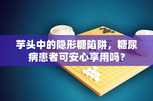 芋头中的隐形糖陷阱，糖尿病患者可安心享用吗？