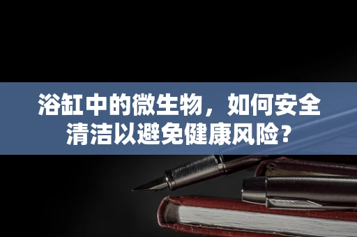 浴缸中的微生物，如何安全清洁以避免健康风险？