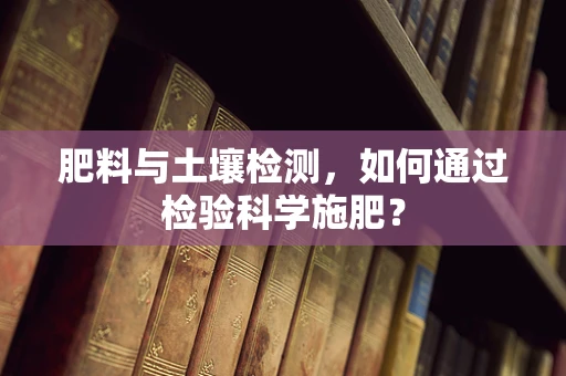 肥料与土壤检测，如何通过检验科学施肥？