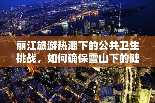 丽江旅游热潮下的公共卫生挑战，如何确保雪山下的健康样本？