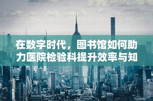 在数字时代，图书馆如何助力医院检验科提升效率与知识共享？