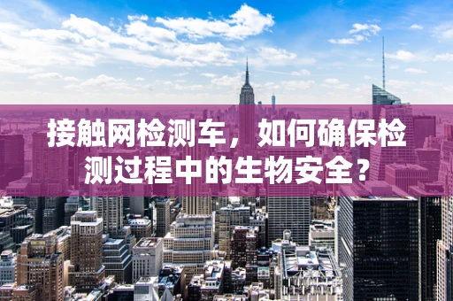 接触网检测车，如何确保检测过程中的生物安全？