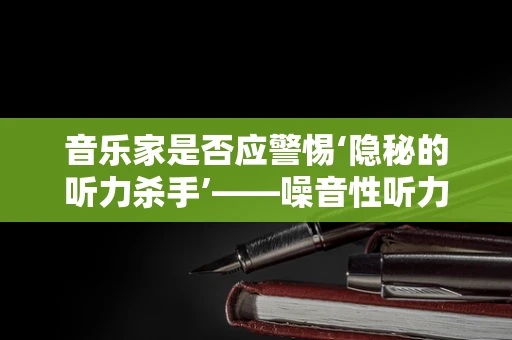 音乐家是否应警惕‘隐秘的听力杀手’——噪音性听力损伤？