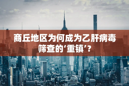 商丘地区为何成为乙肝病毒筛查的‘重镇’？