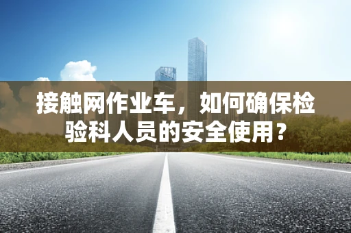 接触网作业车，如何确保检验科人员的安全使用？