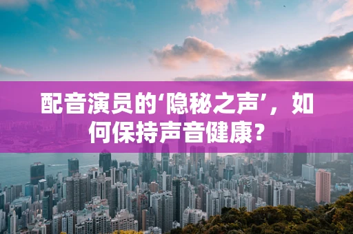 配音演员的‘隐秘之声’，如何保持声音健康？