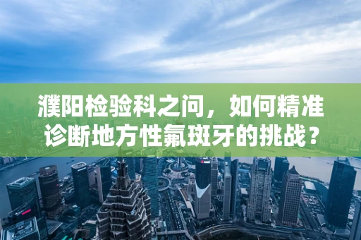 濮阳检验科之问，如何精准诊断地方性氟斑牙的挑战？