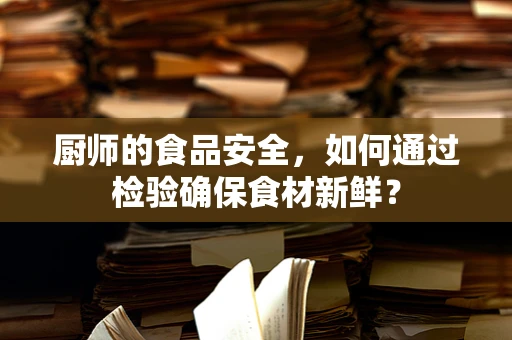 厨师的食品安全，如何通过检验确保食材新鲜？