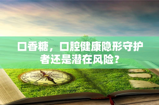 口香糖，口腔健康隐形守护者还是潜在风险？