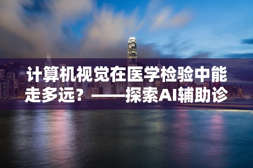 计算机视觉在医学检验中能走多远？——探索AI辅助诊断的边界