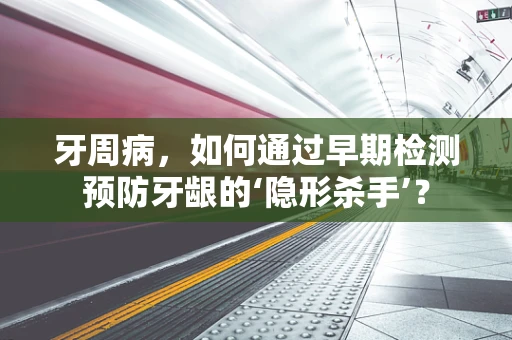 牙周病，如何通过早期检测预防牙龈的‘隐形杀手’？