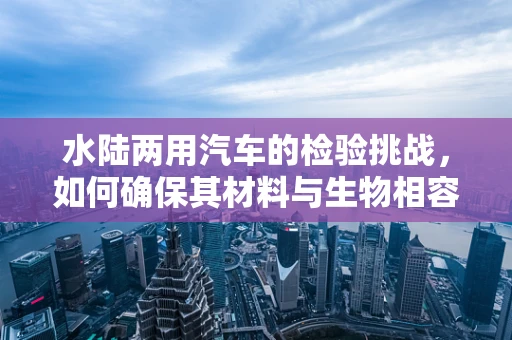 水陆两用汽车的检验挑战，如何确保其材料与生物相容性？