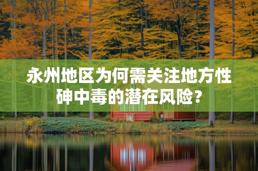 永州地区为何需关注地方性砷中毒的潜在风险？