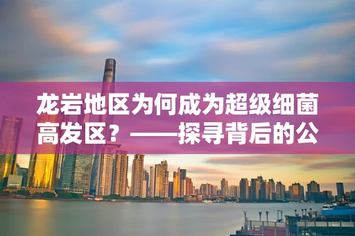 龙岩地区为何成为超级细菌高发区？——探寻背后的公共卫生挑战