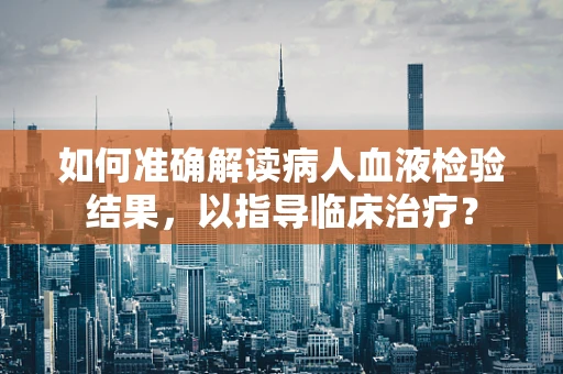 如何准确解读病人血液检验结果，以指导临床治疗？