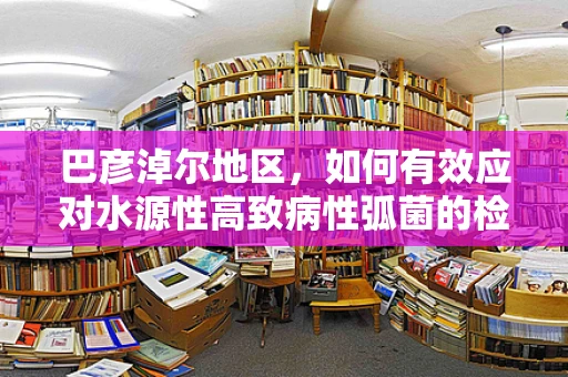 巴彦淖尔地区，如何有效应对水源性高致病性弧菌的检验挑战？