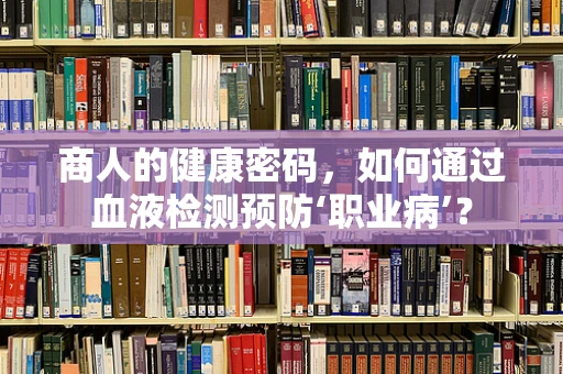 商人的健康密码，如何通过血液检测预防‘职业病’？