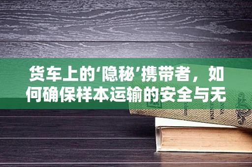 货车上的‘隐秘’携带者，如何确保样本运输的安全与无污染？