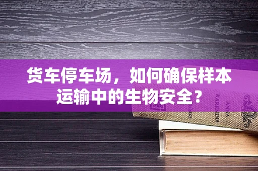 货车停车场，如何确保样本运输中的生物安全？