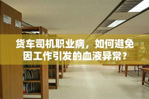 货车司机职业病，如何避免因工作引发的血液异常？