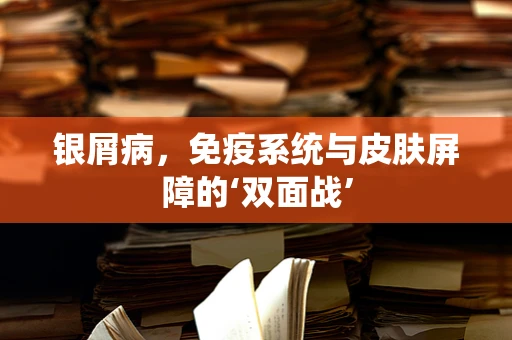 银屑病，免疫系统与皮肤屏障的‘双面战’