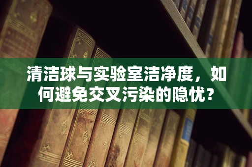 清洁球与实验室洁净度，如何避免交叉污染的隐忧？