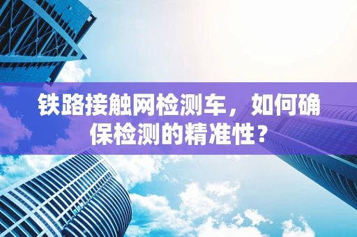 铁路接触网检测车，如何确保检测的精准性？